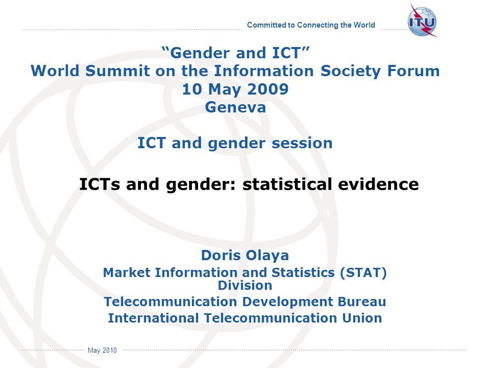 Committed to Connecting the World International Telecommunication Union May 2010 Doris Olaya Market Information and Statistics (STAT) Division Telecommunication Development Bureau International Telecommunication Union Gender and ICT World Summit on the Information Society Forum 10 May 2009 Geneva ICT and gender session ICTs and gender: statistical evidence