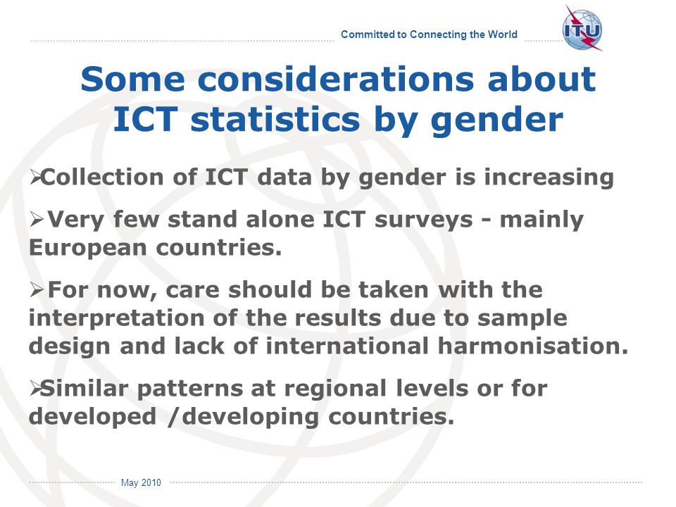 Committed to Connecting the World International Telecommunication Union May 2010 Some considerations about ICT statistics by gender Collection of ICT data by gender is increasing Very few stand alone ICT surveys - mainly European countries.