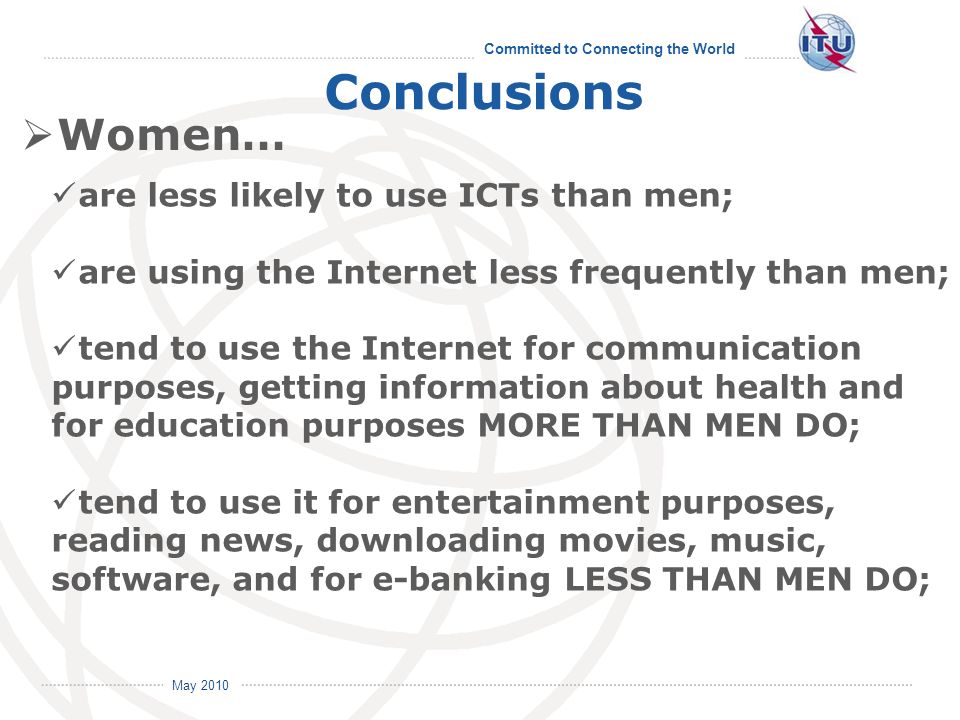 Committed to Connecting the World International Telecommunication Union May 2010 Conclusions Women… are less likely to use ICTs than men; are using the Internet less frequently than men; tend to use the Internet for communication purposes, getting information about health and for education purposes MORE THAN MEN DO; tend to use it for entertainment purposes, reading news, downloading movies, music, software, and for e-banking LESS THAN MEN DO;