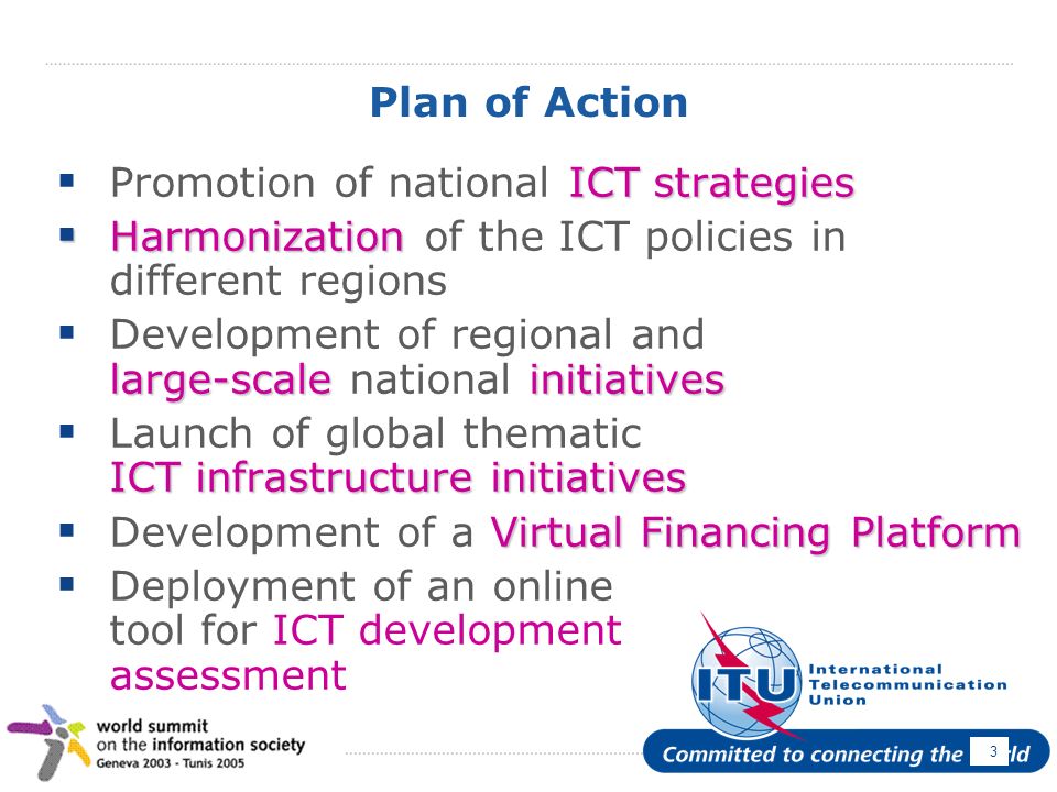 April Plan of Action ICT strategies Promotion of national ICT strategies Harmonization Harmonization of the ICT policies in different regions large-scaleinitiatives Development of regional and large-scale national initiatives ICT infrastructure initiatives Launch of global thematic ICT infrastructure initiatives Virtual Financing Platform Development of a Virtual Financing Platform Deployment of an online tool for ICT development assessment
