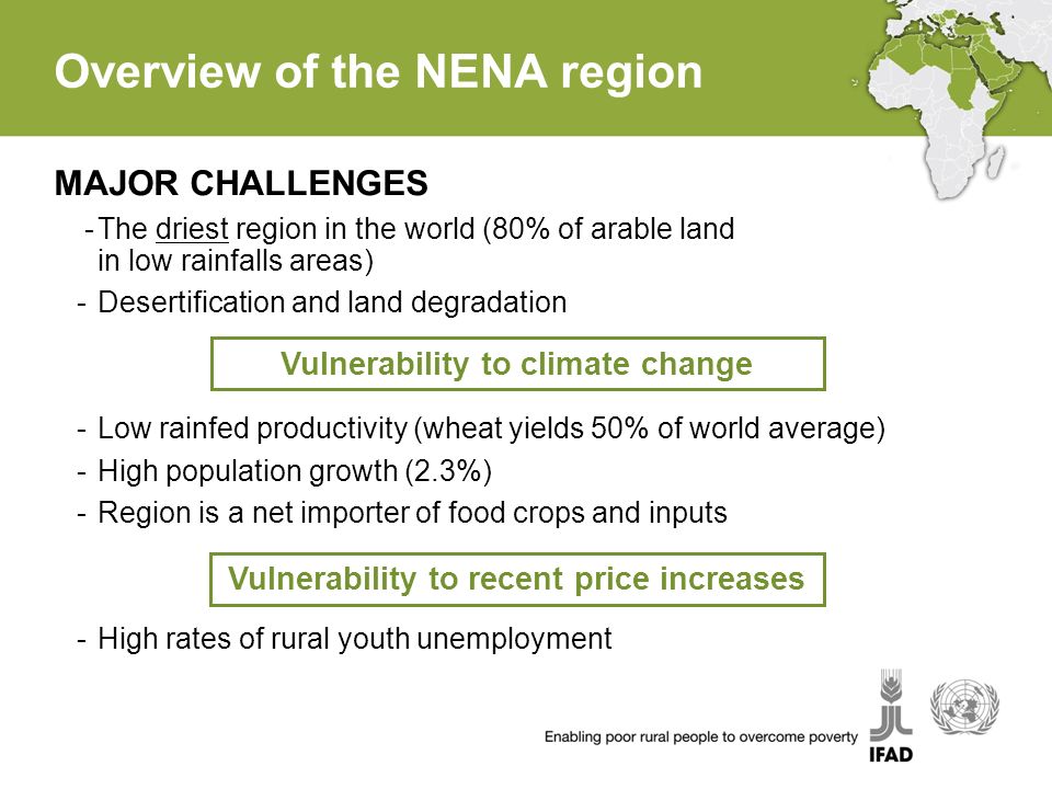 Overview of the NENA region MAJOR CHALLENGES -The driest region in the world (80% of arable land in low rainfalls areas) -Desertification and land degradation -Low rainfed productivity (wheat yields 50% of world average) -High population growth (2.3%) -Region is a net importer of food crops and inputs -High rates of rural youth unemployment Vulnerability to climate change Vulnerability to recent price increases