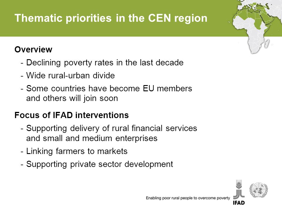 Thematic priorities in the CEN region Overview -Declining poverty rates in the last decade -Wide rural-urban divide -Some countries have become EU members and others will join soon Focus of IFAD interventions -Supporting delivery of rural financial services and small and medium enterprises -Linking farmers to markets -Supporting private sector development
