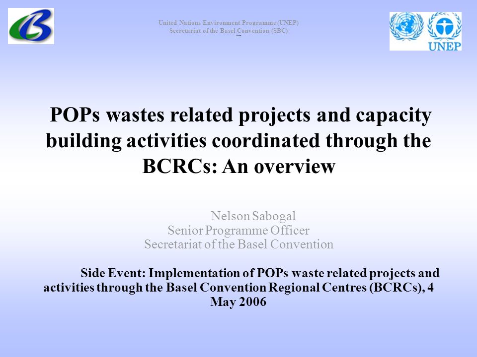 United Nations Environment Programme (UNEP) Secretariat of the Basel Convention (SBC) POPs wastes related projects and capacity building activities coordinated through the BCRCs: An overview Nelson Sabogal Senior Programme Officer Secretariat of the Basel Convention Side Event: Implementation of POPs waste related projects and activities through the Basel Convention Regional Centres (BCRCs), 4 May 2006 Cover