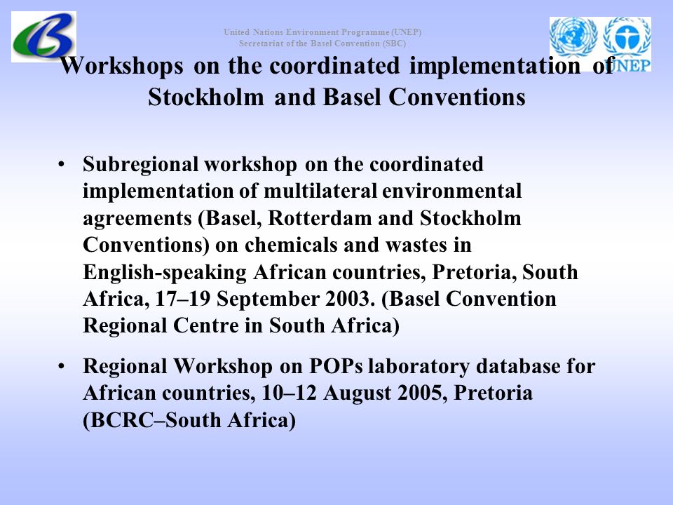 United Nations Environment Programme (UNEP) Secretariat of the Basel Convention (SBC) Workshops on the coordinated implementation of Stockholm and Basel Conventions Subregional workshop on the coordinated implementation of multilateral environmental agreements (Basel, Rotterdam and Stockholm Conventions) on chemicals and wastes in English speaking African countries, Pretoria, South Africa, 17–19 September 2003.