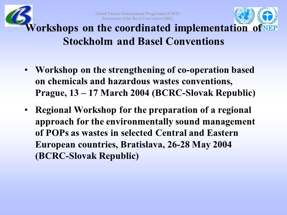 United Nations Environment Programme (UNEP) Secretariat of the Basel Convention (SBC) Workshops on the coordinated implementation of Stockholm and Basel Conventions Workshop on the strengthening of co-operation based on chemicals and hazardous wastes conventions, Prague, 13 – 17 March 2004 (BCRC-Slovak Republic) Regional Workshop for the preparation of a regional approach for the environmentally sound management of POPs as wastes in selected Central and Eastern European countries, Bratislava, May 2004 (BCRC-Slovak Republic)
