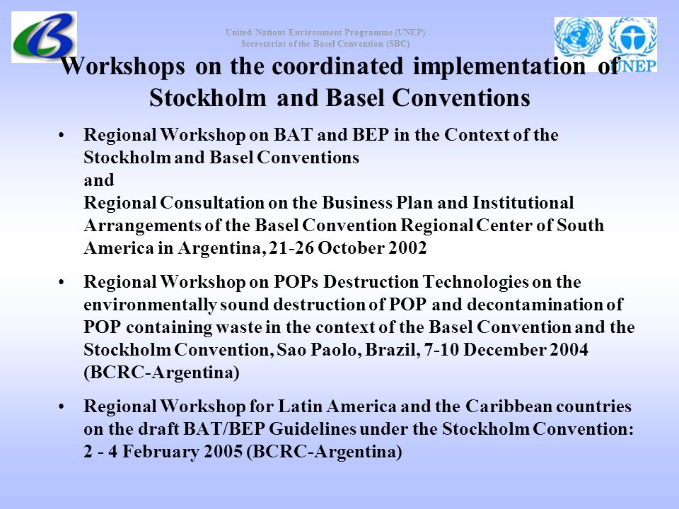United Nations Environment Programme (UNEP) Secretariat of the Basel Convention (SBC) Workshops on the coordinated implementation of Stockholm and Basel Conventions Regional Workshop on BAT and BEP in the Context of the Stockholm and Basel Conventions and Regional Consultation on the Business Plan and Institutional Arrangements of the Basel Convention Regional Center of South America in Argentina, October 2002 Regional Workshop on POPs Destruction Technologies on the environmentally sound destruction of POP and decontamination of POP containing waste in the context of the Basel Convention and the Stockholm Convention, Sao Paolo, Brazil, 7-10 December 2004 (BCRC-Argentina) Regional Workshop for Latin America and the Caribbean countries on the draft BAT/BEP Guidelines under the Stockholm Convention: February 2005 (BCRC-Argentina)