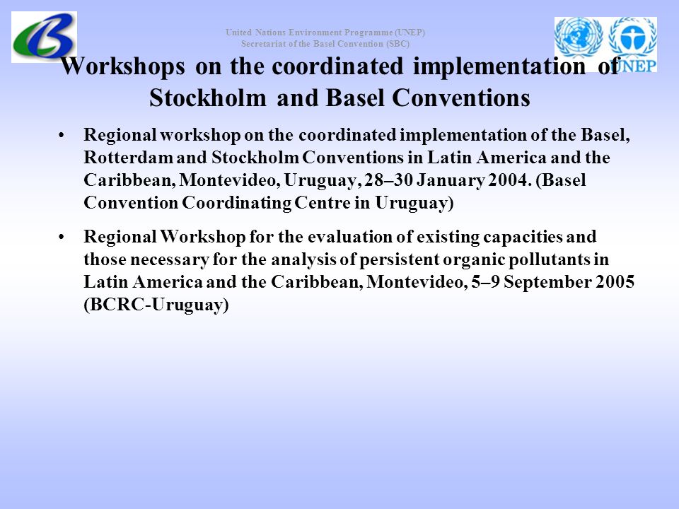 United Nations Environment Programme (UNEP) Secretariat of the Basel Convention (SBC) Workshops on the coordinated implementation of Stockholm and Basel Conventions Regional workshop on the coordinated implementation of the Basel, Rotterdam and Stockholm Conventions in Latin America and the Caribbean, Montevideo, Uruguay, 28–30 January 2004.