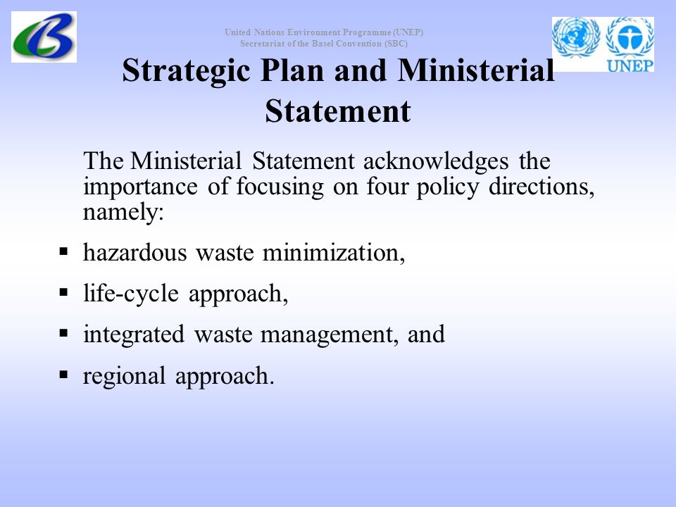 United Nations Environment Programme (UNEP) Secretariat of the Basel Convention (SBC) Strategic Plan and Ministerial Statement The Ministerial Statement acknowledges the importance of focusing on four policy directions, namely: hazardous waste minimization, life-cycle approach, integrated waste management, and regional approach.