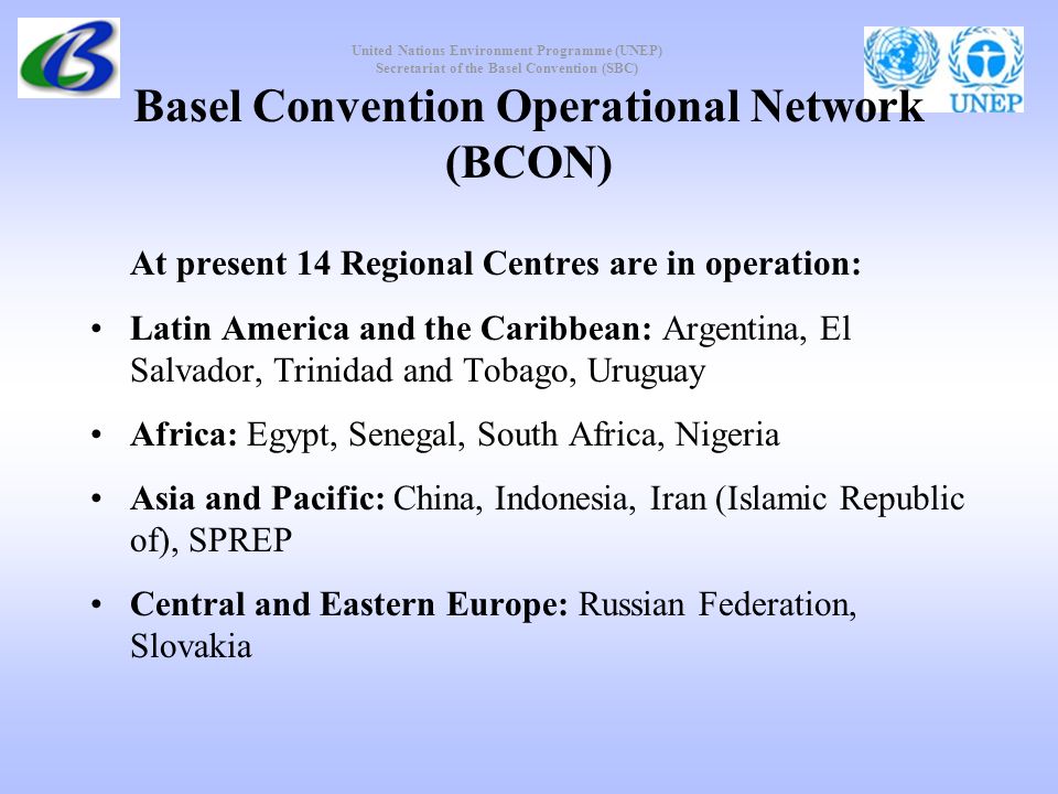 United Nations Environment Programme (UNEP) Secretariat of the Basel Convention (SBC) Basel Convention Operational Network (BCON) At present 14 Regional Centres are in operation: Latin America and the Caribbean: Argentina, El Salvador, Trinidad and Tobago, Uruguay Africa: Egypt, Senegal, South Africa, Nigeria Asia and Pacific: China, Indonesia, Iran (Islamic Republic of), SPREP Central and Eastern Europe: Russian Federation, Slovakia