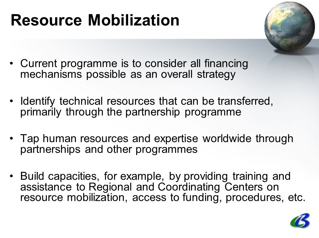 Resource Mobilization Current programme is to consider all financing mechanisms possible as an overall strategy Identify technical resources that can be transferred, primarily through the partnership programme Tap human resources and expertise worldwide through partnerships and other programmes Build capacities, for example, by providing training and assistance to Regional and Coordinating Centers on resource mobilization, access to funding, procedures, etc.