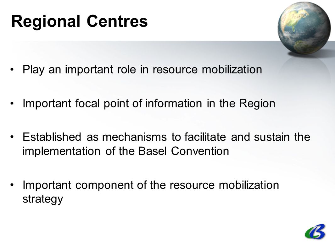 Regional Centres Play an important role in resource mobilization Important focal point of information in the Region Established as mechanisms to facilitate and sustain the implementation of the Basel Convention Important component of the resource mobilization strategy