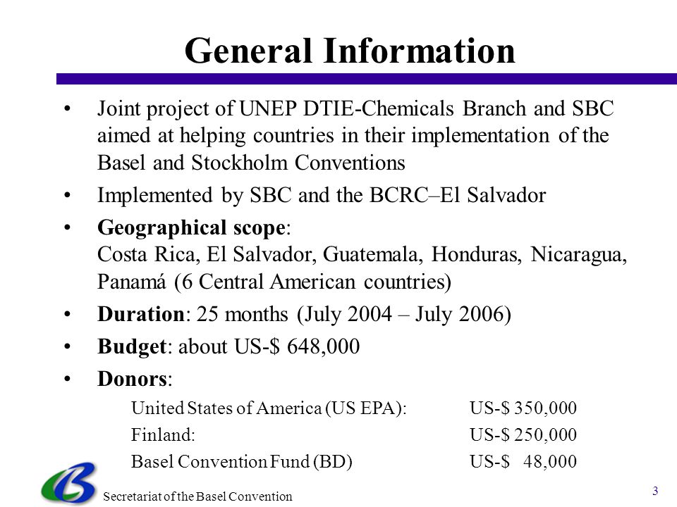 3 Joint project of UNEP DTIE-Chemicals Branch and SBC aimed at helping countries in their implementation of the Basel and Stockholm Conventions Implemented by SBC and the BCRC–El Salvador Geographical scope: Costa Rica, El Salvador, Guatemala, Honduras, Nicaragua, Panamá (6 Central American countries) Duration: 25 months (July 2004 – July 2006) Budget: about US-$ 648,000 Donors: United States of America (US EPA): US-$ 350,000 Finland:US-$ 250,000 Basel Convention Fund (BD)US-$ 48,000 General Information