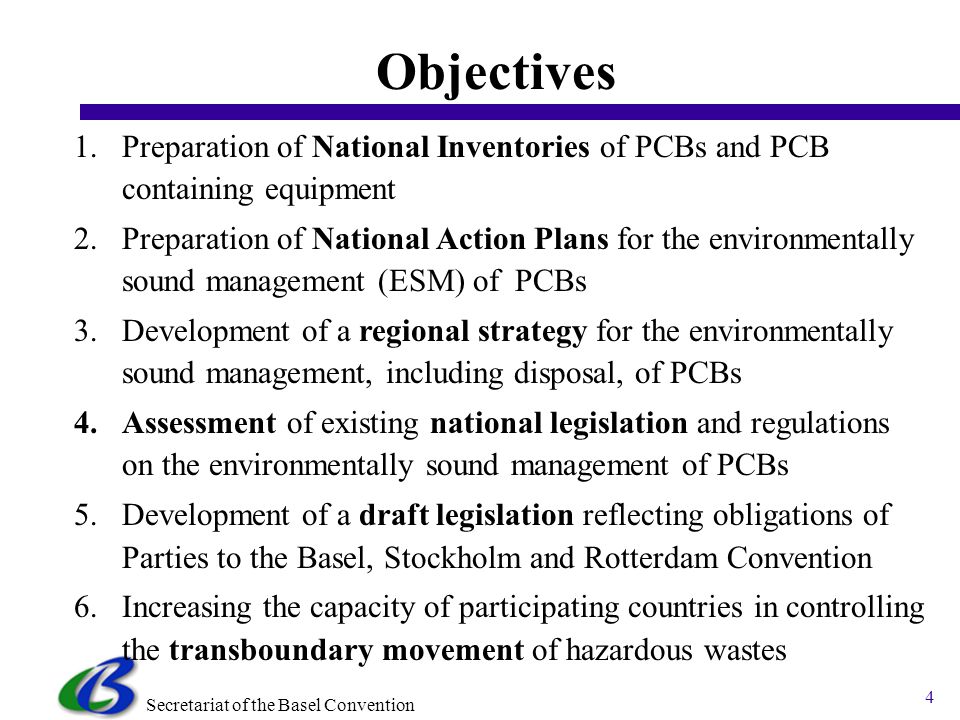 Secretariat of the Basel Convention 4 1.Preparation of National Inventories of PCBs and PCB containing equipment 2.Preparation of National Action Plans for the environmentally sound management (ESM) of PCBs 3.Development of a regional strategy for the environmentally sound management, including disposal, of PCBs 4.Assessment of existing national legislation and regulations on the environmentally sound management of PCBs 5.Development of a draft legislation reflecting obligations of Parties to the Basel, Stockholm and Rotterdam Convention 6.Increasing the capacity of participating countries in controlling the transboundary movement of hazardous wastes Objectives