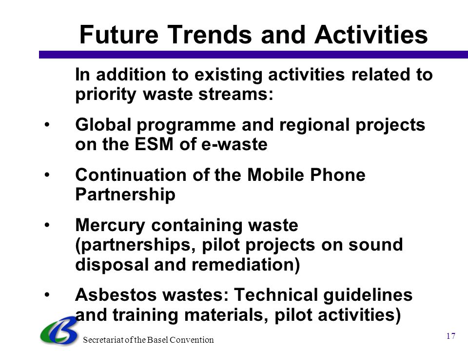 Secretariat of the Basel Convention 16 Priorities against Programme Activities Priority waste stream Ranking African Countries Projects SBC implements/ has developed Budget (US$) (implementing/ planned) Electrical and electronic wastes (E-wastes) ,000 12,800,000 Used lead acid batteries ,000 1,000,000 Used oils ,000 .