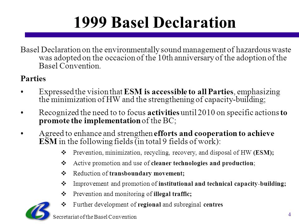 Secretariat of the Basel Convention 3 Basel Conventions Framework 1999 Basel Declaration on the Environmentally Sound Management of Hazardous Waste The 2002 Strategic Plan for the Implementation of the Basel Convention to 2010 (COP6, 2002) The 2004 Ministerial Statement on Partnership for Meeting the Global Waste Challenge (COP7, 2004) The 2006 Nairobi Ministerial Declaration on the environmentally sound management of electronic and electrical waste (COP8, 2006) These instruments help to enforce the goals set forth in the Basel Convention, to enhance its role, to deliver benefits for the people and the environment, such as: (a) Reduction of the negative impacts on human health, in particular on the poor; (b) Lower risk of diseases, injuries and work-related accidents; (c) Positive impact on reducing toxic releases to land, air, water bodies.