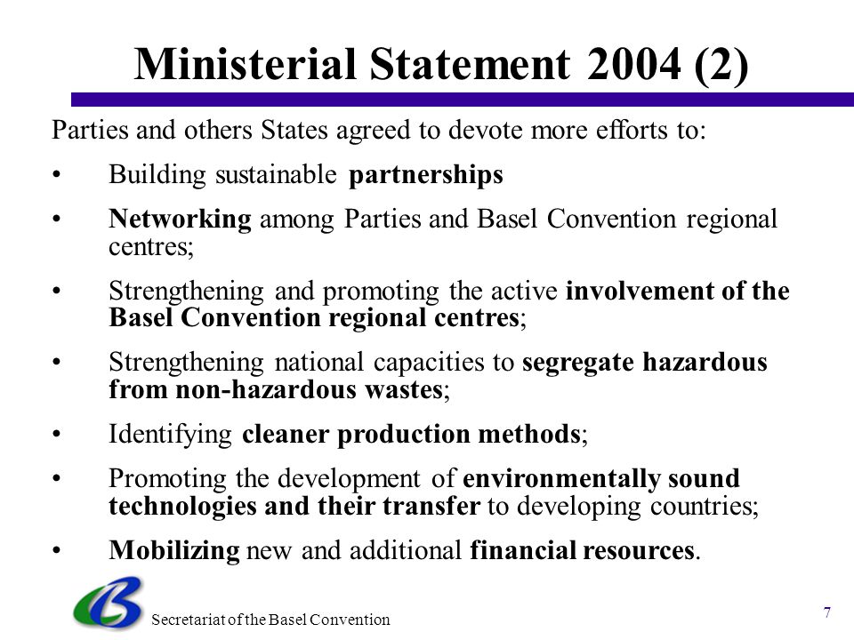 Secretariat of the Basel Convention 6 Ministerial Statement 2004 Parties and other States agreed to take the following course of action: 1.To endeavour to reduce the generation of hazardous waste; 2.To consider setting their own targets for waste minimization; 3.To adopt a partnership approach when dealing with priority waste streams; 4.To encourage North-South cooperation, and South South and private-public coalition; 5.To review waste streams of concern in their countries and regions and identify priority waste streams for reduction initiatives;