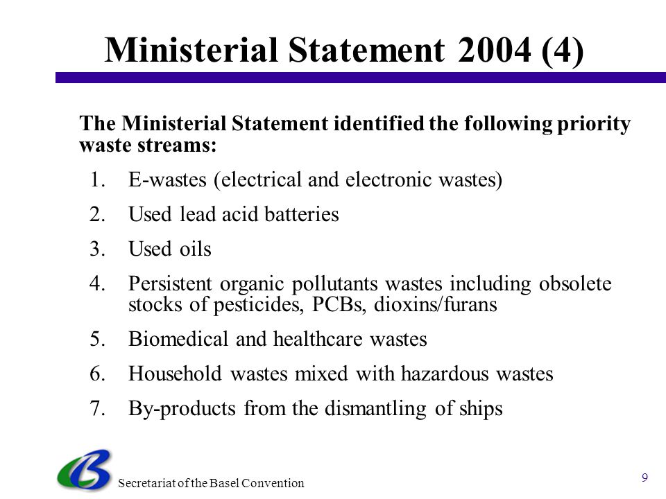 Secretariat of the Basel Convention 8 Ministerial Statement 2004 (3) The Ministerial Statement acknowledged the importance of focusing on four policy directions, namely: 1.Hazardous waste minimization, 2.Life-cycle approach, 3.Integrated waste management and 4.Regional approach.