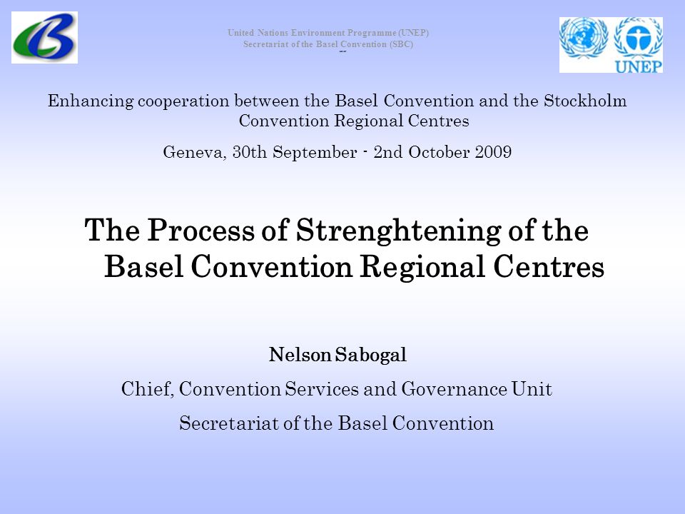 United Nations Environment Programme (UNEP) Secretariat of the Basel Convention (SBC) Enhancing cooperation between the Basel Convention and the Stockholm Convention Regional Centres Geneva, 30th September - 2nd October 2009 The Process of Strenghtening of the Basel Convention Regional Centres Nelson Sabogal Chief, Convention Services and Governance Unit Secretariat of the Basel Convention cover