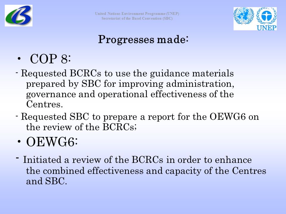 United Nations Environment Programme (UNEP) Secretariat of the Basel Convention (SBC) Progresses made: COP 8: - Requested BCRCs to use the guidance materials prepared by SBC for improving administration, governance and operational effectiveness of the Centres.