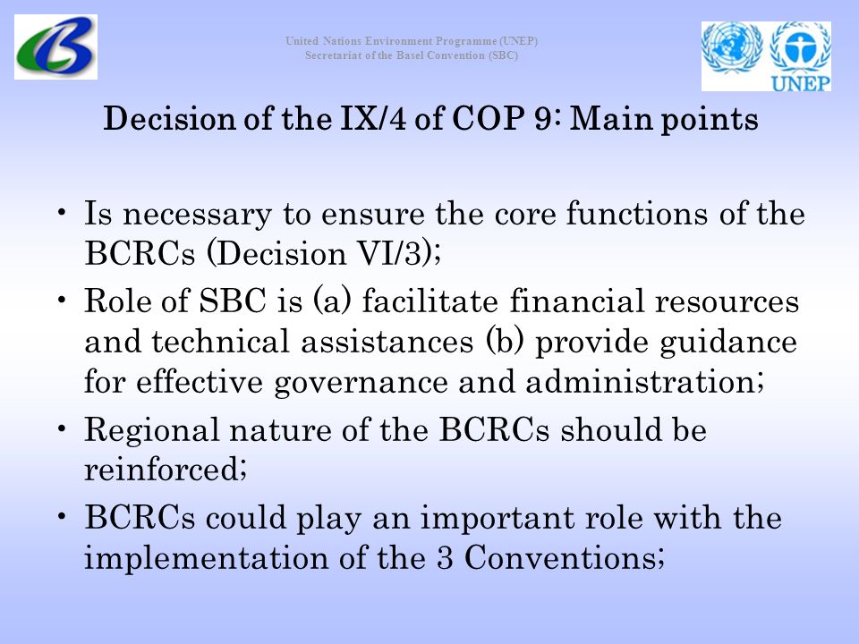 United Nations Environment Programme (UNEP) Secretariat of the Basel Convention (SBC) Decision of the IX/4 of COP 9: Main points Is necessary to ensure the core functions of the BCRCs (Decision VI/3); Role of SBC is (a) facilitate financial resources and technical assistances (b) provide guidance for effective governance and administration; Regional nature of the BCRCs should be reinforced; BCRCs could play an important role with the implementation of the 3 Conventions;