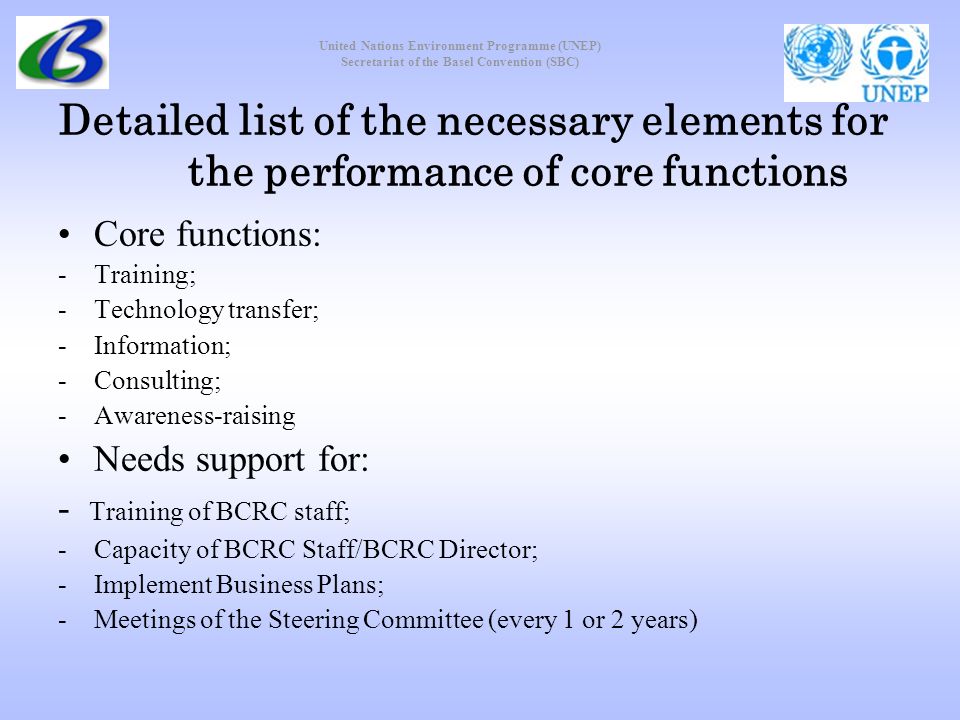 United Nations Environment Programme (UNEP) Secretariat of the Basel Convention (SBC) Detailed list of the necessary elements for the performance of core functions Core functions: -Training; -Technology transfer; -Information; -Consulting; -Awareness-raising Needs support for: - Training of BCRC staff; -Capacity of BCRC Staff/BCRC Director; -Implement Business Plans; -Meetings of the Steering Committee (every 1 or 2 years)