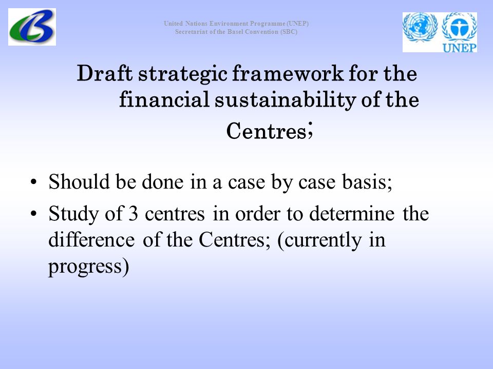 United Nations Environment Programme (UNEP) Secretariat of the Basel Convention (SBC) Draft strategic framework for the financial sustainability of the Centres ; Should be done in a case by case basis; Study of 3 centres in order to determine the difference of the Centres; (currently in progress)