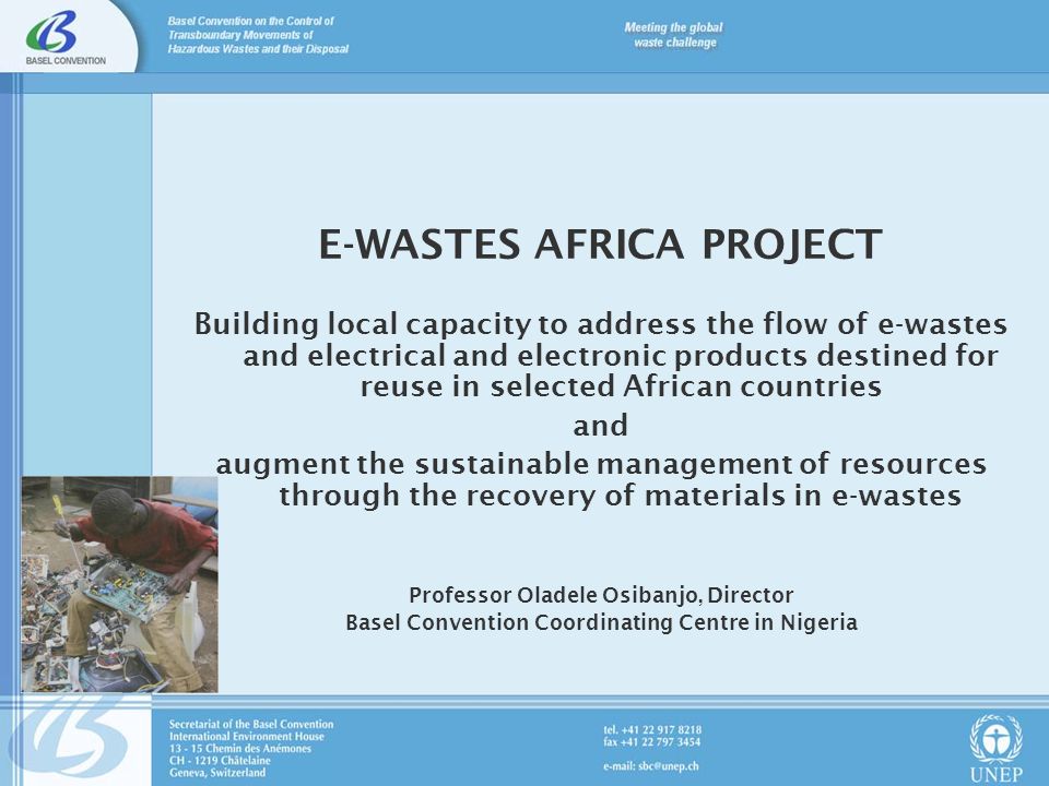 E-WASTES AFRICA PROJECT Building local capacity to address the flow of e-wastes and electrical and electronic products destined for reuse in selected African countries and augment the sustainable management of resources through the recovery of materials in e-wastes Professor Oladele Osibanjo, Director Basel Convention Coordinating Centre in Nigeria