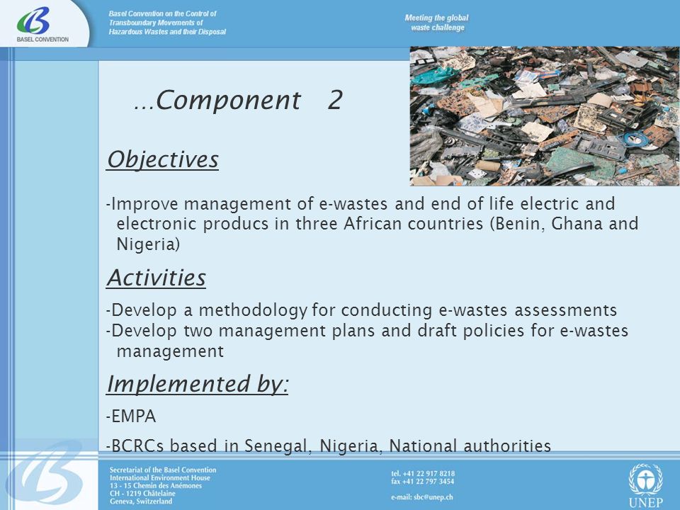 … Component 2 Objectives -Improve management of e-wastes and end of life electric and electronic producs in three African countries (Benin, Ghana and Nigeria) Activities -Develop a methodology for conducting e-wastes assessments -Develop two management plans and draft policies for e-wastes management Implemented by: -EMPA -BCRCs based in Senegal, Nigeria, National authorities