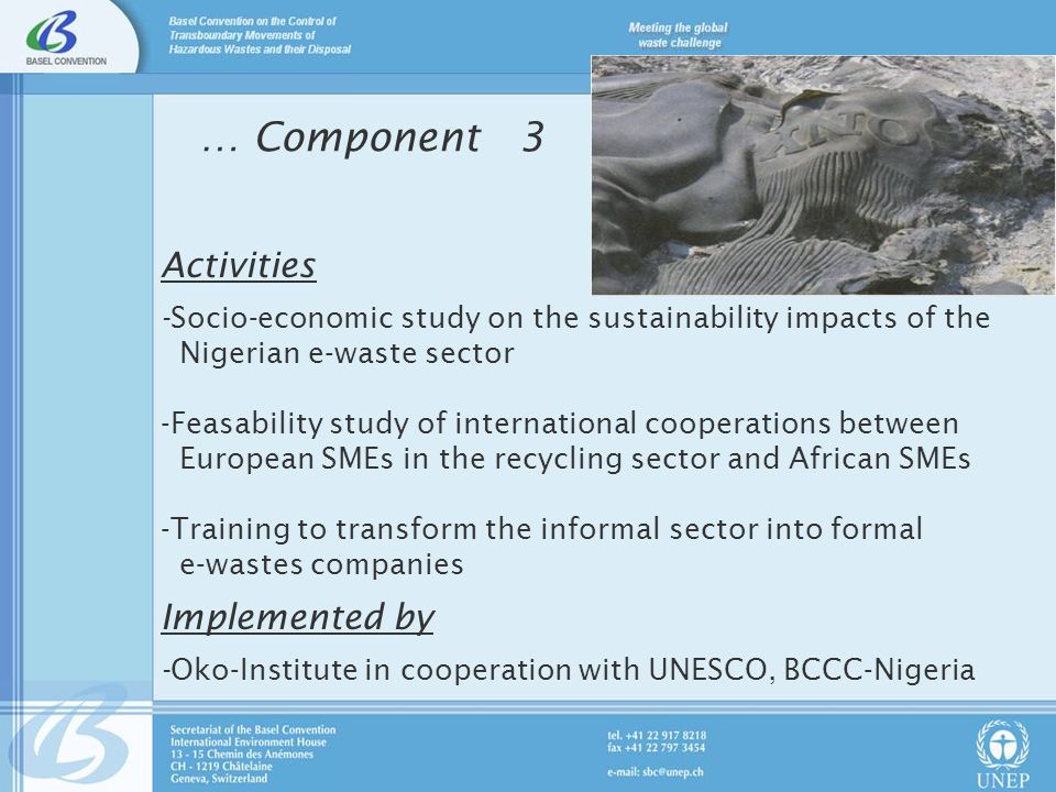 … Component 3 Activities -Socio-economic study on the sustainability impacts of the Nigerian e-waste sector -Feasability study of international cooperations between European SMEs in the recycling sector and African SMEs -Training to transform the informal sector into formal e-wastes companies Implemented by -Oko-Institute in cooperation with UNESCO, BCCC-Nigeria