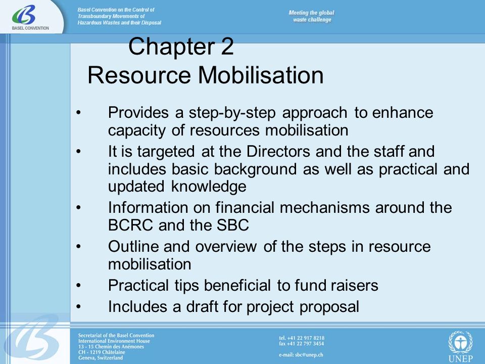 Chapter 2 Resource Mobilisation Provides a step-by-step approach to enhance capacity of resources mobilisation It is targeted at the Directors and the staff and includes basic background as well as practical and updated knowledge Information on financial mechanisms around the BCRC and the SBC Outline and overview of the steps in resource mobilisation Practical tips beneficial to fund raisers Includes a draft for project proposal