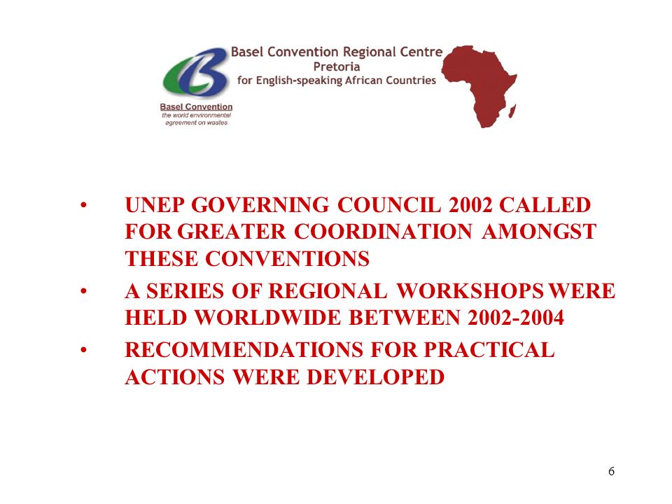 6 UNEP GOVERNING COUNCIL 2002 CALLED FOR GREATER COORDINATION AMONGST THESE CONVENTIONS A SERIES OF REGIONAL WORKSHOPS WERE HELD WORLDWIDE BETWEEN RECOMMENDATIONS FOR PRACTICAL ACTIONS WERE DEVELOPED
