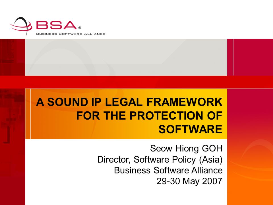 A SOUND IP LEGAL FRAMEWORK FOR THE PROTECTION OF SOFTWARE Seow Hiong GOH Director, Software Policy (Asia) Business Software Alliance May 2007