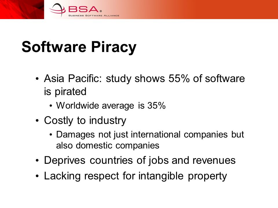 Software Piracy Asia Pacific: study shows 55% of software is pirated Worldwide average is 35% Costly to industry Damages not just international companies but also domestic companies Deprives countries of jobs and revenues Lacking respect for intangible property