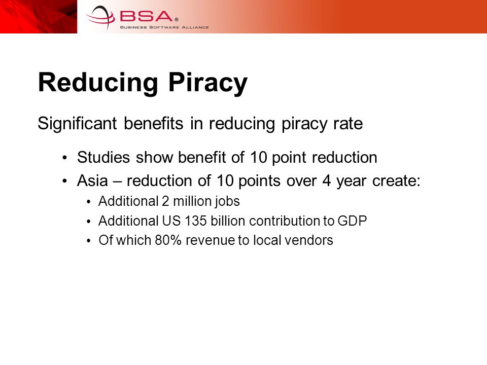 Reducing Piracy Significant benefits in reducing piracy rate Studies show benefit of 10 point reduction Asia – reduction of 10 points over 4 year create: Additional 2 million jobs Additional US 135 billion contribution to GDP Of which 80% revenue to local vendors