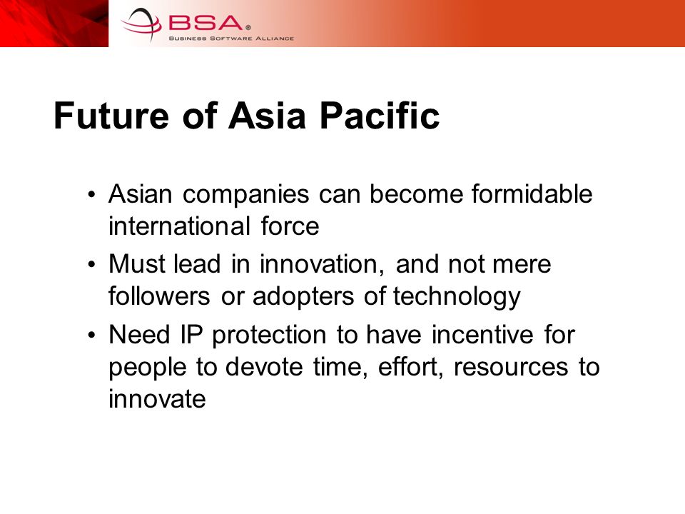 Future of Asia Pacific Asian companies can become formidable international force Must lead in innovation, and not mere followers or adopters of technology Need IP protection to have incentive for people to devote time, effort, resources to innovate