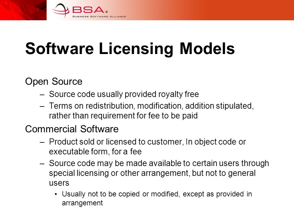 Software Licensing Models Open Source –Source code usually provided royalty free –Terms on redistribution, modification, addition stipulated, rather than requirement for fee to be paid Commercial Software –Product sold or licensed to customer, In object code or executable form, for a fee –Source code may be made available to certain users through special licensing or other arrangement, but not to general users Usually not to be copied or modified, except as provided in arrangement