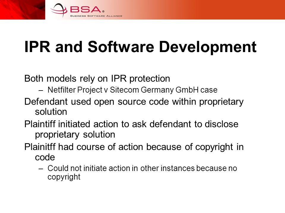 IPR and Software Development Both models rely on IPR protection –Netfilter Project v Sitecom Germany GmbH case Defendant used open source code within proprietary solution Plaintiff initiated action to ask defendant to disclose proprietary solution Plainitff had course of action because of copyright in code –Could not initiate action in other instances because no copyright