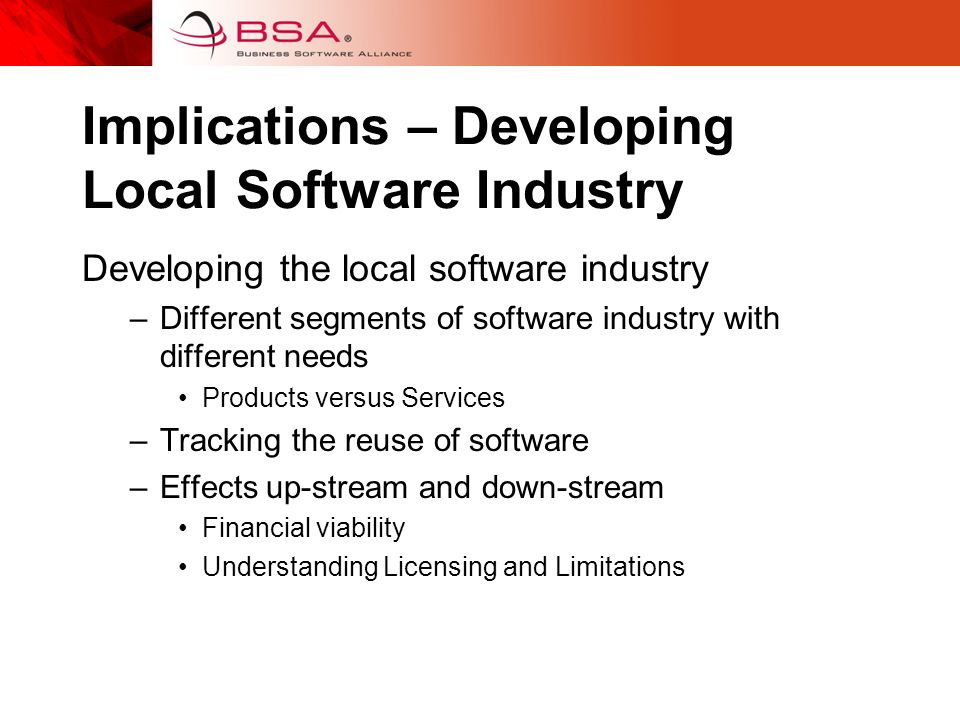 Implications – Developing Local Software Industry Developing the local software industry –Different segments of software industry with different needs Products versus Services –Tracking the reuse of software –Effects up-stream and down-stream Financial viability Understanding Licensing and Limitations