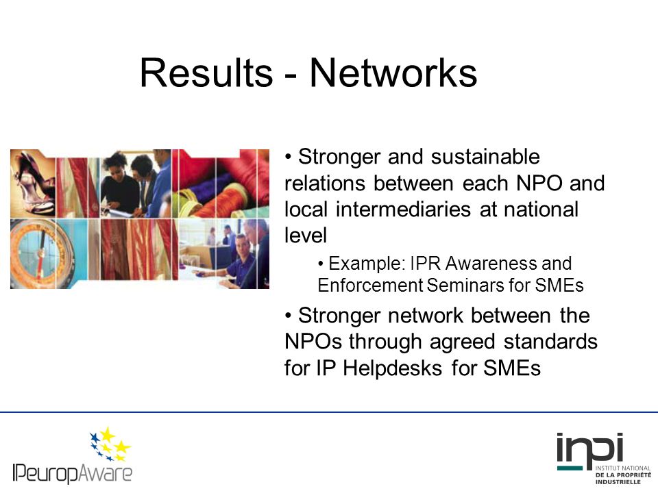 Results - Networks Stronger and sustainable relations between each NPO and local intermediaries at national level Example: IPR Awareness and Enforcement Seminars for SMEs Stronger network between the NPOs through agreed standards for IP Helpdesks for SMEs
