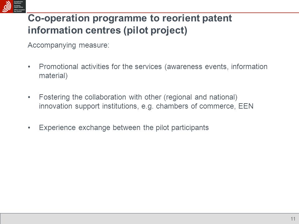 11 Co-operation programme to reorient patent information centres (pilot project) Accompanying measure: Promotional activities for the services (awareness events, information material) Fostering the collaboration with other (regional and national) innovation support institutions, e.g.