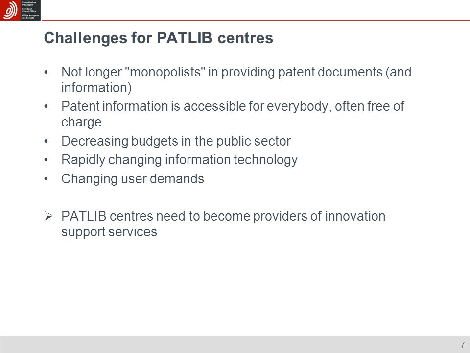 7 Challenges for PATLIB centres Not longer monopolists in providing patent documents (and information) Patent information is accessible for everybody, often free of charge Decreasing budgets in the public sector Rapidly changing information technology Changing user demands PATLIB centres need to become providers of innovation support services