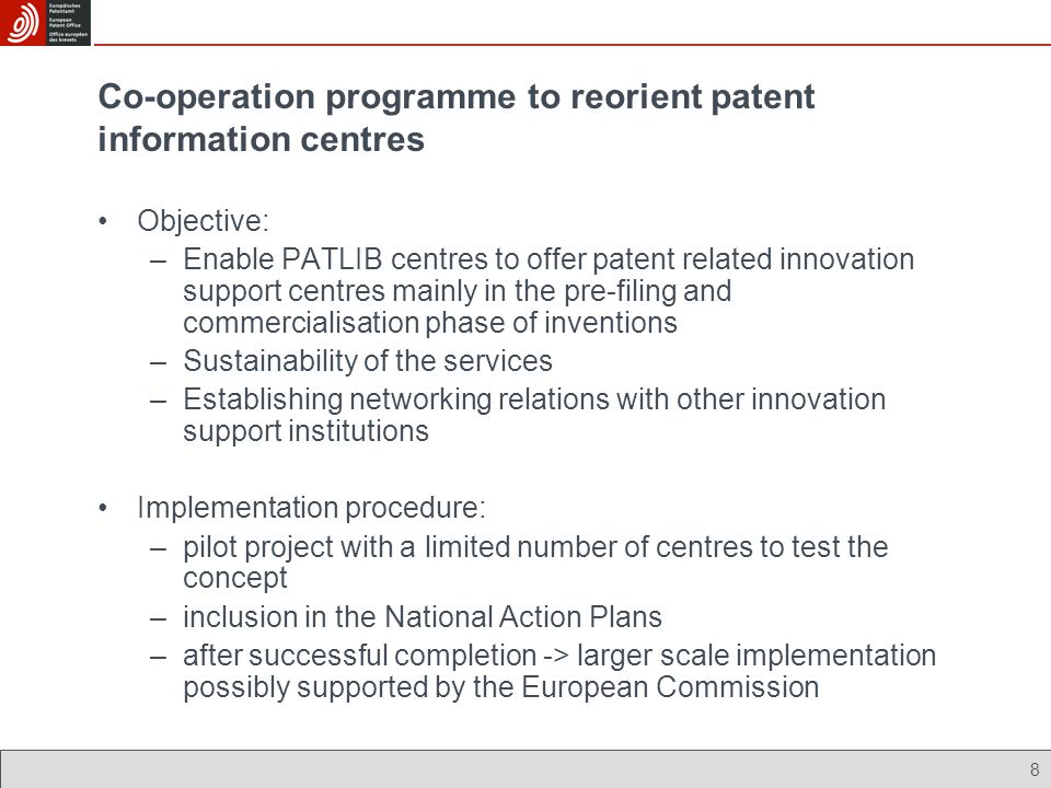 8 Co-operation programme to reorient patent information centres Objective: –Enable PATLIB centres to offer patent related innovation support centres mainly in the pre-filing and commercialisation phase of inventions –Sustainability of the services –Establishing networking relations with other innovation support institutions Implementation procedure: –pilot project with a limited number of centres to test the concept –inclusion in the National Action Plans –after successful completion -> larger scale implementation possibly supported by the European Commission