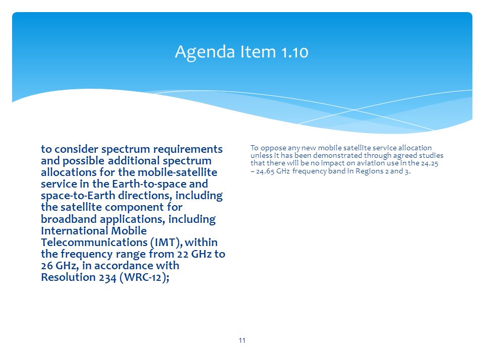Agenda Item 1.10 to consider spectrum requirements and possible additional spectrum allocations for the mobile-satellite service in the Earth-to-space and space-to-Earth directions, including the satellite component for broadband applications, including International Mobile Telecommunications (IMT), within the frequency range from 22 GHz to 26 GHz, in accordance with Resolution 234 (WRC 12); To oppose any new mobile satellite service allocation unless it has been demonstrated through agreed studies that there will be no impact on aviation use in the – GHz frequency band in Regions 2 and 3.