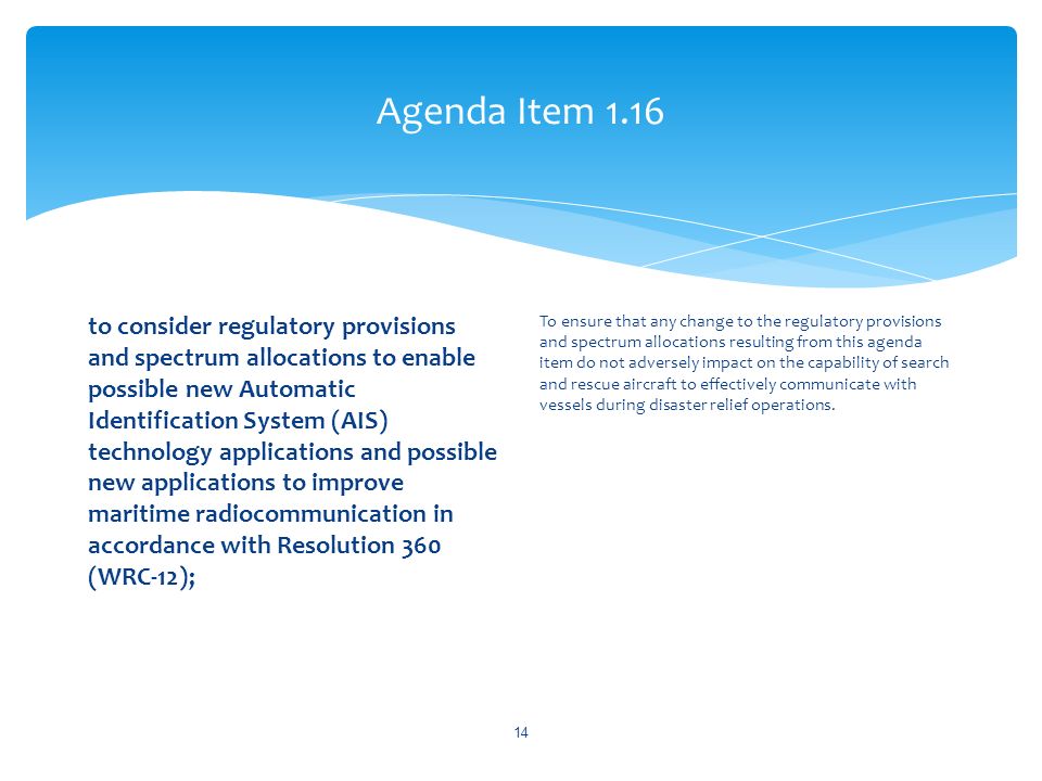 Agenda Item 1.16 to consider regulatory provisions and spectrum allocations to enable possible new Automatic Identification System (AIS) technology applications and possible new applications to improve maritime radiocommunication in accordance with Resolution 360 (WRC 12); To ensure that any change to the regulatory provisions and spectrum allocations resulting from this agenda item do not adversely impact on the capability of search and rescue aircraft to effectively communicate with vessels during disaster relief operations.