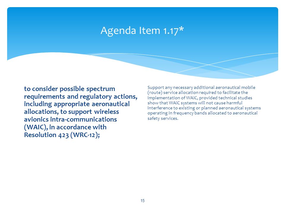 Agenda Item 1.17* to consider possible spectrum requirements and regulatory actions, including appropriate aeronautical allocations, to support wireless avionics intra-communications (WAIC), in accordance with Resolution 423 (WRC 12); Support any necessary additional aeronautical mobile (route) service allocation required to facilitate the implementation of WAIC, provided technical studies show that WAIC systems will not cause harmful interference to existing or planned aeronautical systems operating in frequency bands allocated to aeronautical safety services.