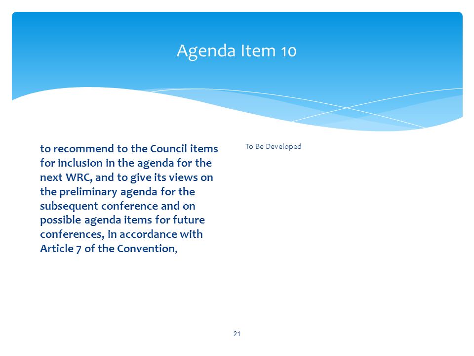 Agenda Item 10 to recommend to the Council items for inclusion in the agenda for the next WRC, and to give its views on the preliminary agenda for the subsequent conference and on possible agenda items for future conferences, in accordance with Article 7 of the Convention, To Be Developed 21