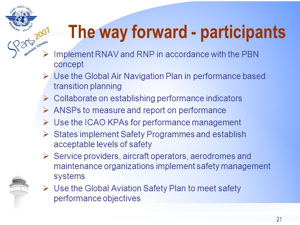 21 The way forward - participants Implement RNAV and RNP in accordance with the PBN concept Use the Global Air Navigation Plan in performance based transition planning Collaborate on establishing performance indicators ANSPs to measure and report on performance Use the ICAO KPAs for performance management States implement Safety Programmes and establish acceptable levels of safety Service providers, aircraft operators, aerodromes and maintenance organizations implement safety management systems Use the Global Aviation Safety Plan to meet safety performance objectives
