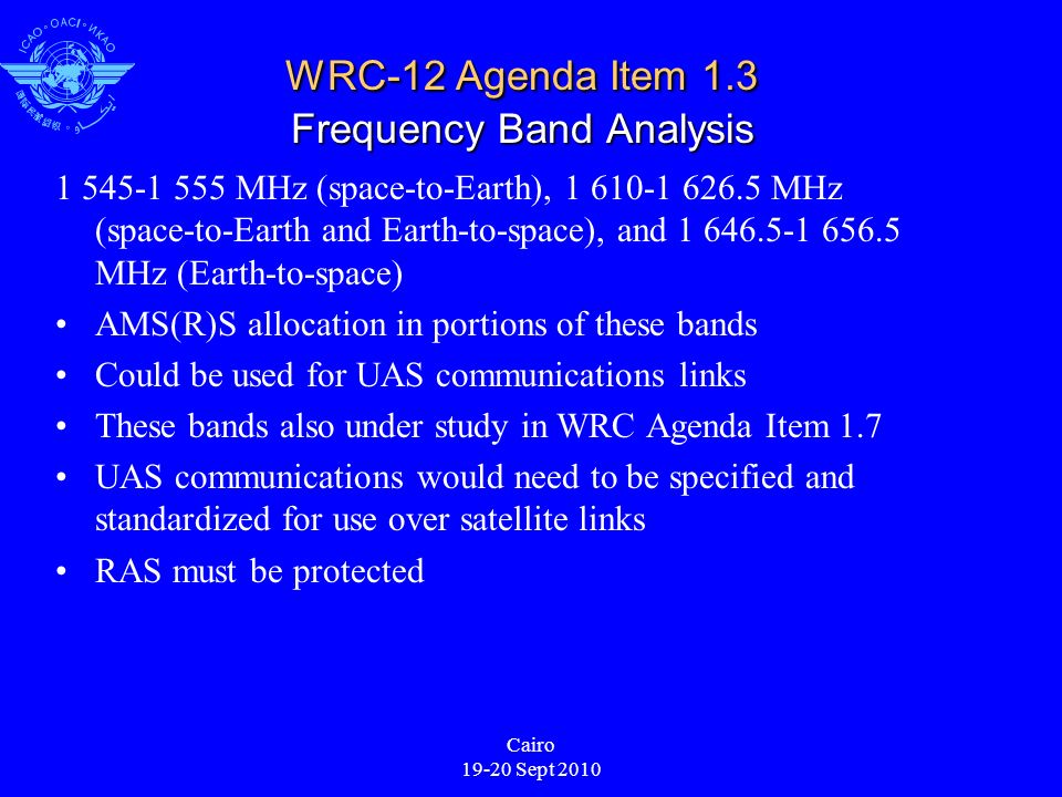Cairo Sept 2010 WRC-12 Agenda Item 1.3 Frequency Band Analysis MHz (space-to-Earth), MHz (space-to-Earth and Earth-to-space), and MHz (Earth-to-space) AMS(R)S allocation in portions of these bands Could be used for UAS communications links These bands also under study in WRC Agenda Item 1.7 UAS communications would need to be specified and standardized for use over satellite links RAS must be protected