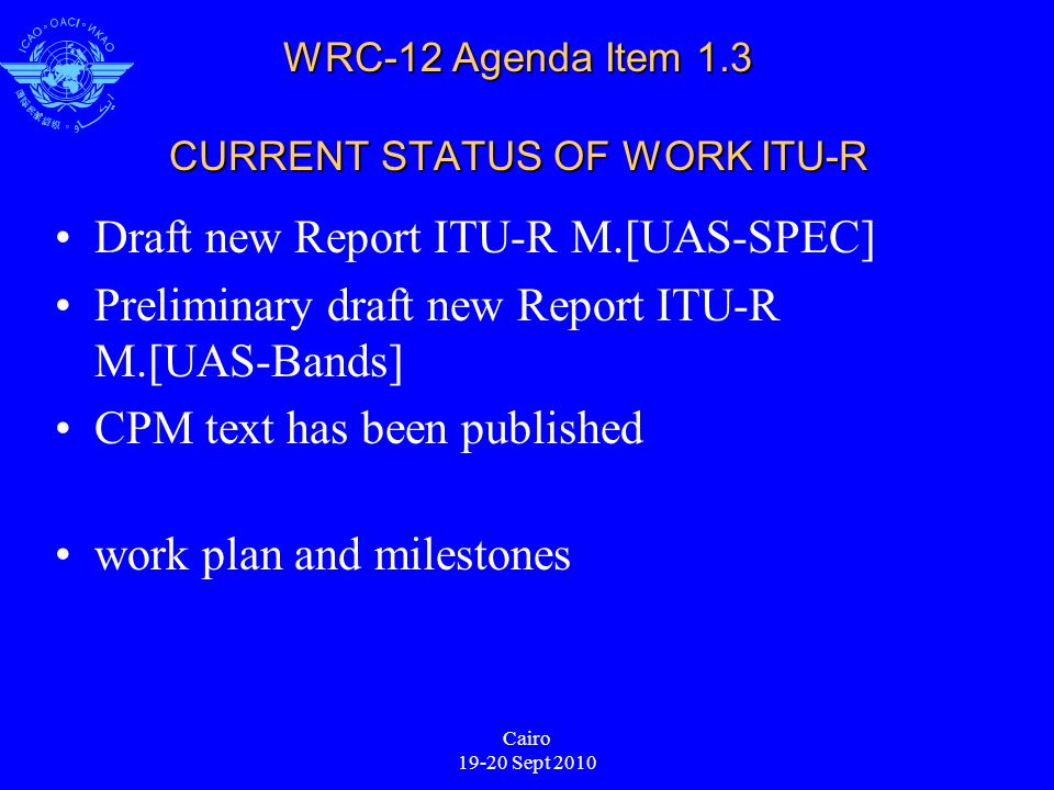 Cairo Sept 2010 WRC-12 Agenda Item 1.3 CURRENT STATUS OF WORK ITU-R Draft new Report ITU-R M.[UAS-SPEC] Preliminary draft new Report ITU-R M.[UAS-Bands] CPM text has been published work plan and milestones