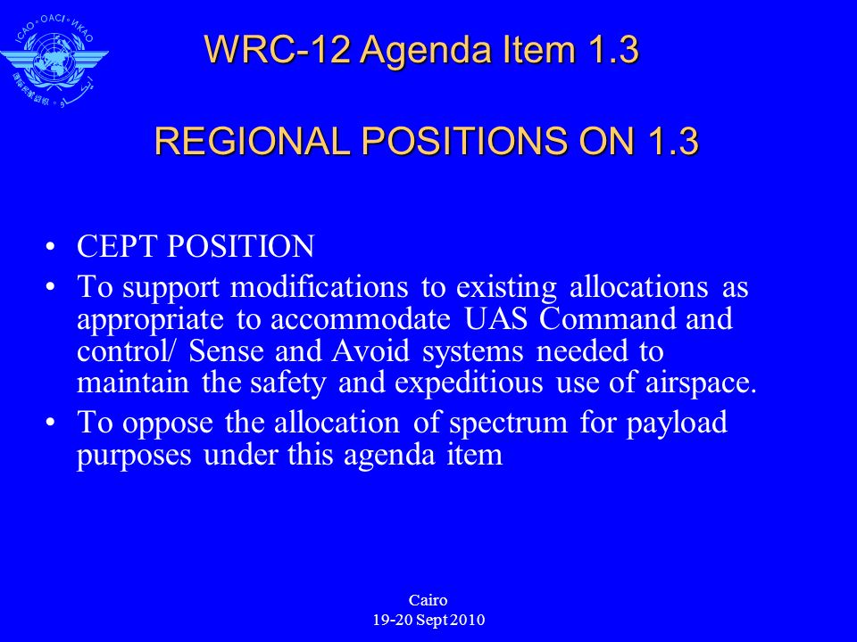 Cairo Sept 2010 WRC-12 Agenda Item 1.3 REGIONAL POSITIONS ON 1.3 CEPT POSITION To support modifications to existing allocations as appropriate to accommodate UAS Command and control/ Sense and Avoid systems needed to maintain the safety and expeditious use of airspace.